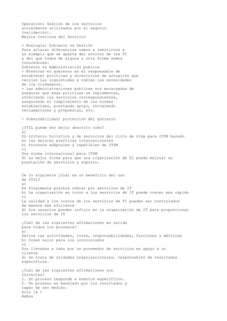 Operación: Gestión de los servicios 
actualmente utilizados por el negocio 
(validación). 
Mejora Continua del Servicio 
- Analogía: Gobierno vs Gestión 
Para aclarar diferencias vamos a remitirnos a 
un ejemplo que se aparta del entorno de las TI 
y del que todos de alguna u otra forma somos 
conocedores: 
Gobierno vs Administración publica 
- Mientras el gobierno es el responsable de 
establecer políticas y directrices de actuación que 
recojan las inquietudes y cubran las necesidades 
de los ciudadanos. 
- Las administraciones publicas son encargadas de 
asegurar que esas políticas se implementen, 
ofreciendo los servicios correspondientes, 
asegurando el cumplimiento de las normas 
establecidas, prestando apoyo, recogiendo 
reclamaciones y propuestas, etc. 
- Gobernabilidad: proteccion del gobierno 
¿ITIL puede ser mejor descrito como? 
a) 
Un criterio holístico y de servicios del ciclo de vida para ITSM basado 
en las mejores practicas internacionales 
b) Procesos adáptales y repetibles de ITSM 
c) 
Una norma internacional para ITSM 
d) La mejor forma para que una organización de TI pueda mejorar su 
prestación de servicios y soporte. 
De lo siguiente ¿Cuál es un beneficio del uso 
de ITIL? 
a) 
Es finalmente posible cobrar por servicios de IT 
b) La organización en torno a los servicios de IT puede crecer más rápido 
c) 
La calidad y los costos de los servicios de TI pueden ser controlados 
de manera más eficiente 
d) Los usuarios pueden influir en la organización de IT para proporcionar 
los servicios de IT 
¿Cuál de las siguientes afirmaciones es valida 
para todos los procesos? 
a) 
Define las actividades, roles, responsabilidades, funciones y métricas 
b) Crean valor para los involucrados 
c) 
Son llevados a cabo por un proveedor de servicios en apoyo a un 
cliente 
d) Se trata de unidades organizacionales, responsables de resultados 
específicos. 
¿Cuál de las siguientes afirmaciones son 
correctas? 
1. Un proceso responde a eventos específicos. 
2. Un proceso es manejado por los resultados y 
capaz de ser medido. 
Solo la 1 
Ambos 
 