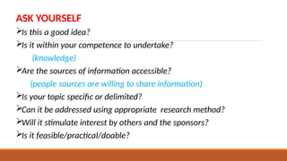 ASK YOURSELF
Is this a good idea?
Is it within your competence to undertake?
(knowledge)
Are the sources of information accessible?
(people sources are willing to share information)
Is your topic specific or delimited?
Can it be addressed using appropriate research method?
Will it stimulate interest by others and the sponsors?
Is it feasible/practical/doable?
 