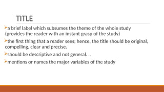 TITLE
a brief label which subsumes the theme of the whole study
(provides the reader with an instant grasp of the study)
the first thing that a reader sees; hence, the title should be original,
compelling, clear and precise.
should be descriptive and not general. .
mentions or names the major variables of the study
 