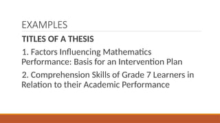 EXAMPLES
TITLES OF A THESIS
1. Factors Influencing Mathematics
Performance: Basis for an Intervention Plan
2. Comprehension Skills of Grade 7 Learners in
Relation to their Academic Performance
 
