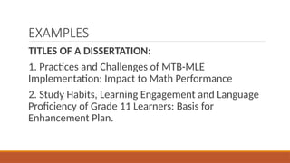 EXAMPLES
TITLES OF A DISSERTATION:
1. Practices and Challenges of MTB-MLE
Implementation: Impact to Math Performance
2. Study Habits, Learning Engagement and Language
Proficiency of Grade 11 Learners: Basis for
Enhancement Plan.
 