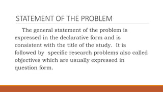 STATEMENT OF THE PROBLEM
The general statement of the problem is
expressed in the declarative form and is
consistent with the title of the study. It is
followed by specific research problems also called
objectives which are usually expressed in
question form.
 
