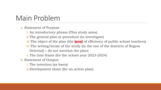 Main Problem
a. Statement of Purpose
i. An introductory phrase (This study aims)
ii.The general plan or procedure (to investigate)
iii.The object of the plan (the level of efficiency of public school teachers)
iv.The setting/locale of the study (in the one of the districts of Negros
Oriental) – do not mention the place
v.The time frame (for the school year 2023-2024)
b. Statement of Output:
i. The intention (as basis)
ii.Development share (for an action plan)
 