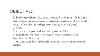 OBJECTIVES
1. Profile questions (sex, age, average family monthly income,
civil status, highest educational attainment, size of the family,
length of service, tarinings attended, grade level, etc)
2. Areas
3. Areas when grouped according to variables
4. Hypothethical questions (significant relationship or
significant difference)
Output question (proposals, manual, action plan, course
guides)
 
