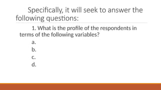 Specifically, it will seek to answer the
following questions:
1. What is the profile of the respondents in
terms of the following variables?
a.
b.
c.
d.
 