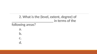 2. What is the (level, extent, degree) of
_______________________ in terms of the
following areas?
a.
b.
c.
d.
 