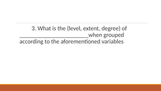 3. What is the (level, extent, degree) of
_______________________when grouped
according to the aforementioned variables
 