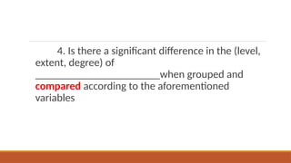 4. Is there a significant difference in the (level,
extent, degree) of
_______________________when grouped and
compared according to the aforementioned
variables
 