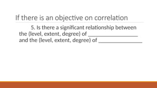 If there is an objective on correlation
5. Is there a significant relationship between
the (level, extent, degree) of _________________
and the (level, extent, degree) of _______________
 