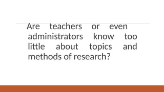 Are teachers or even
administrators know too
little about topics and
methods of research?
 