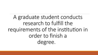 A graduate student conducts
research to fulfill the
requirements of the institution in
order to finish a
degree.
 