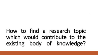 How to find a research topic
which would contribute to the
existing body of knowledge?
 
