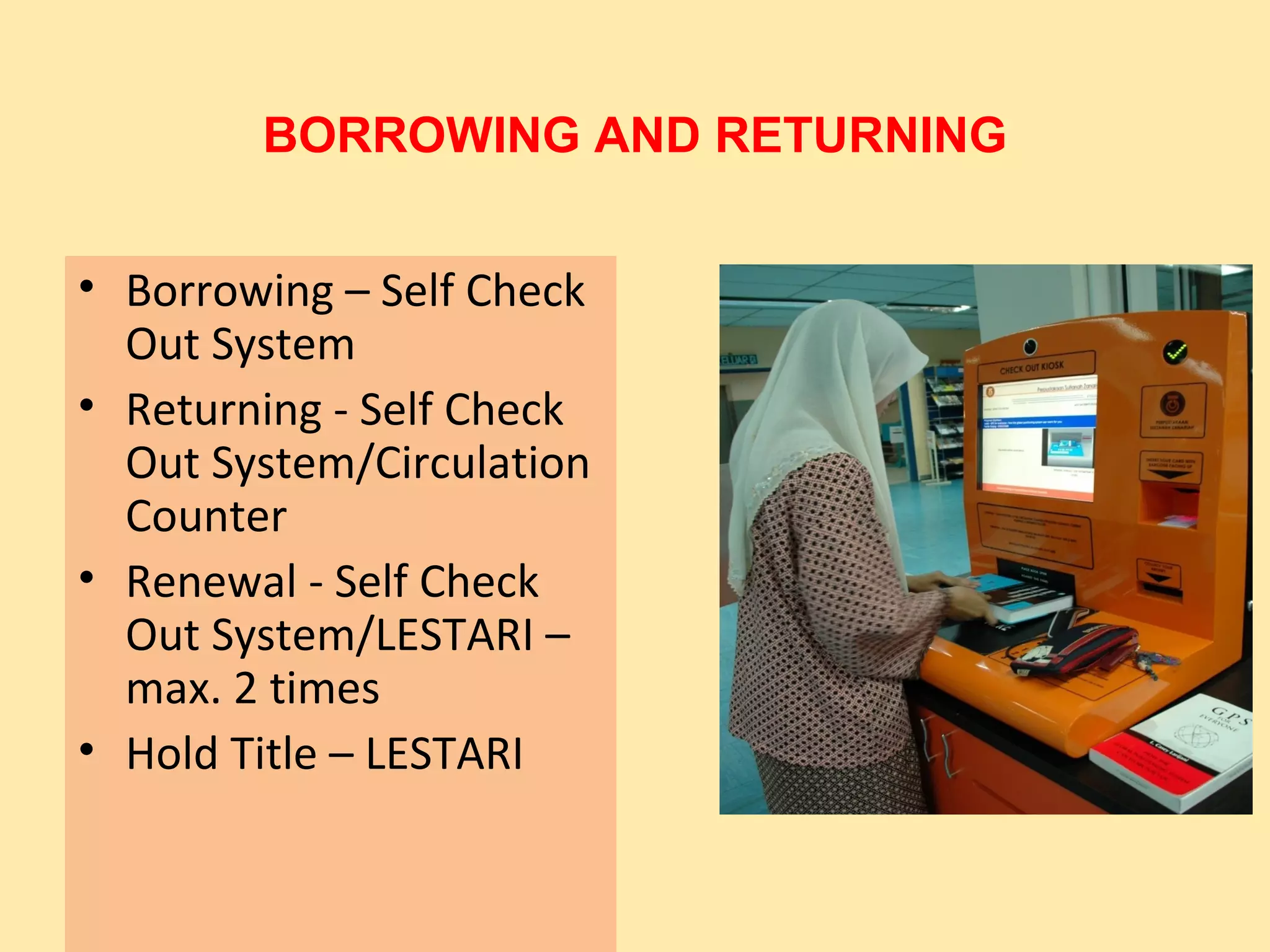 BORROWING AND RETURNING


• Borrowing – Self Check
  Out System
• Returning - Self Check
  Out System/Circulation
  Counter
• Renewal - Self Check
  Out System/LESTARI –
  max. 2 times
• Hold Title – LESTARI
 