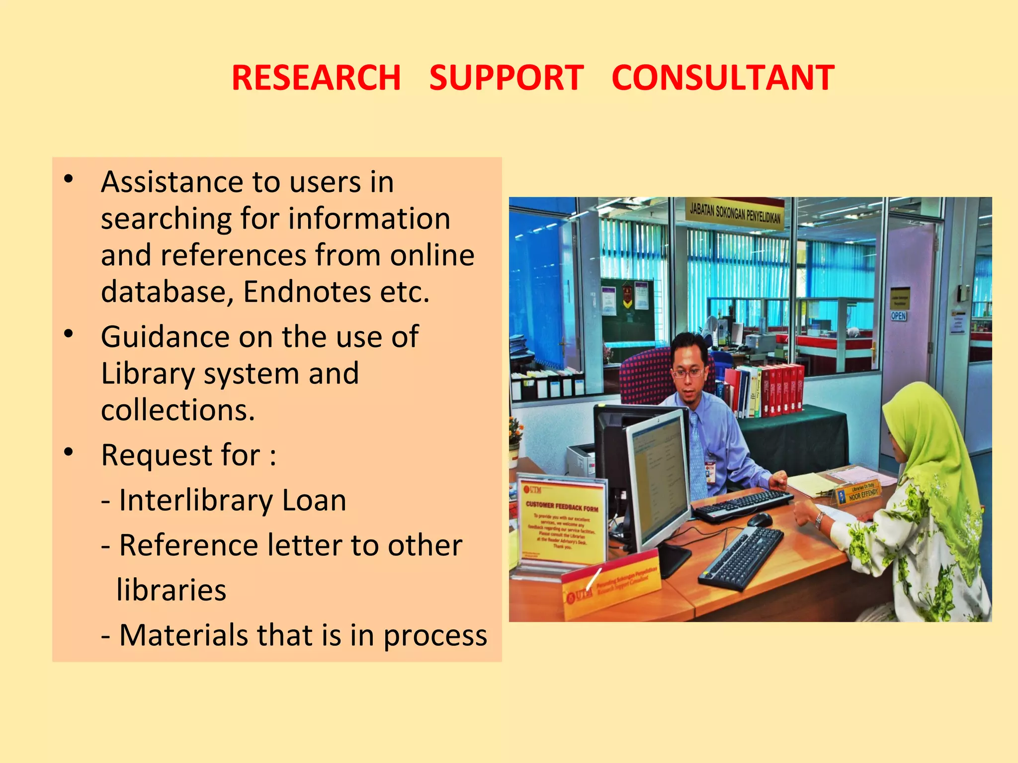 RESEARCH SUPPORT CONSULTANT

• Assistance to users in
  searching for information
  and references from online
  database, Endnotes etc.
• Guidance on the use of
  Library system and
  collections.
• Request for :
  - Interlibrary Loan
  - Reference letter to other
    libraries
  - Materials that is in process
 