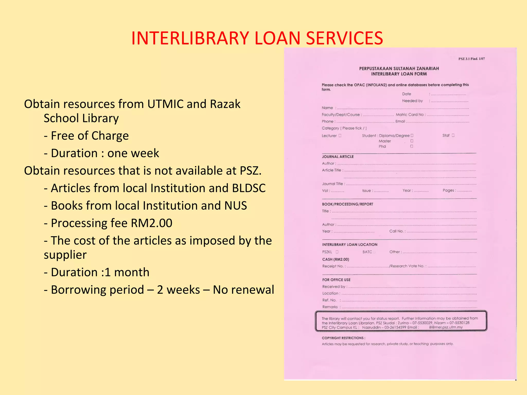 INTERLIBRARY LOAN SERVICES


Obtain resources from UTMIC and Razak
   School Library
   - Free of Charge
   - Duration : one week
Obtain resources that is not available at PSZ.
   - Articles from local Institution and BLDSC
   - Books from local Institution and NUS
   - Processing fee RM2.00
   - The cost of the articles as imposed by the
   supplier
   - Duration :1 month
   - Borrowing period – 2 weeks – No renewal
 