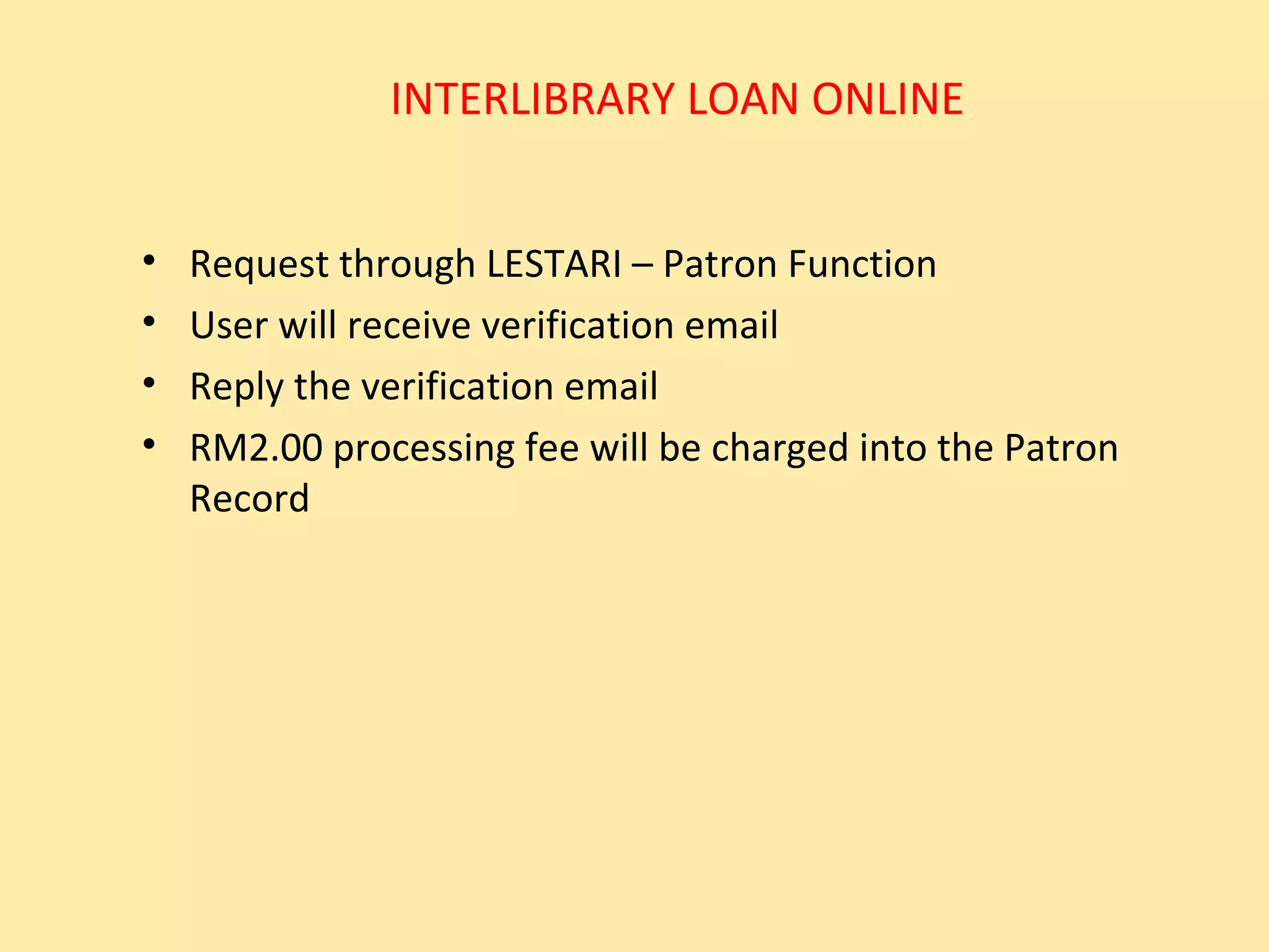 INTERLIBRARY LOAN ONLINE


•   Request through LESTARI – Patron Function
•   User will receive verification email
•   Reply the verification email
•   RM2.00 processing fee will be charged into the Patron
    Record
 