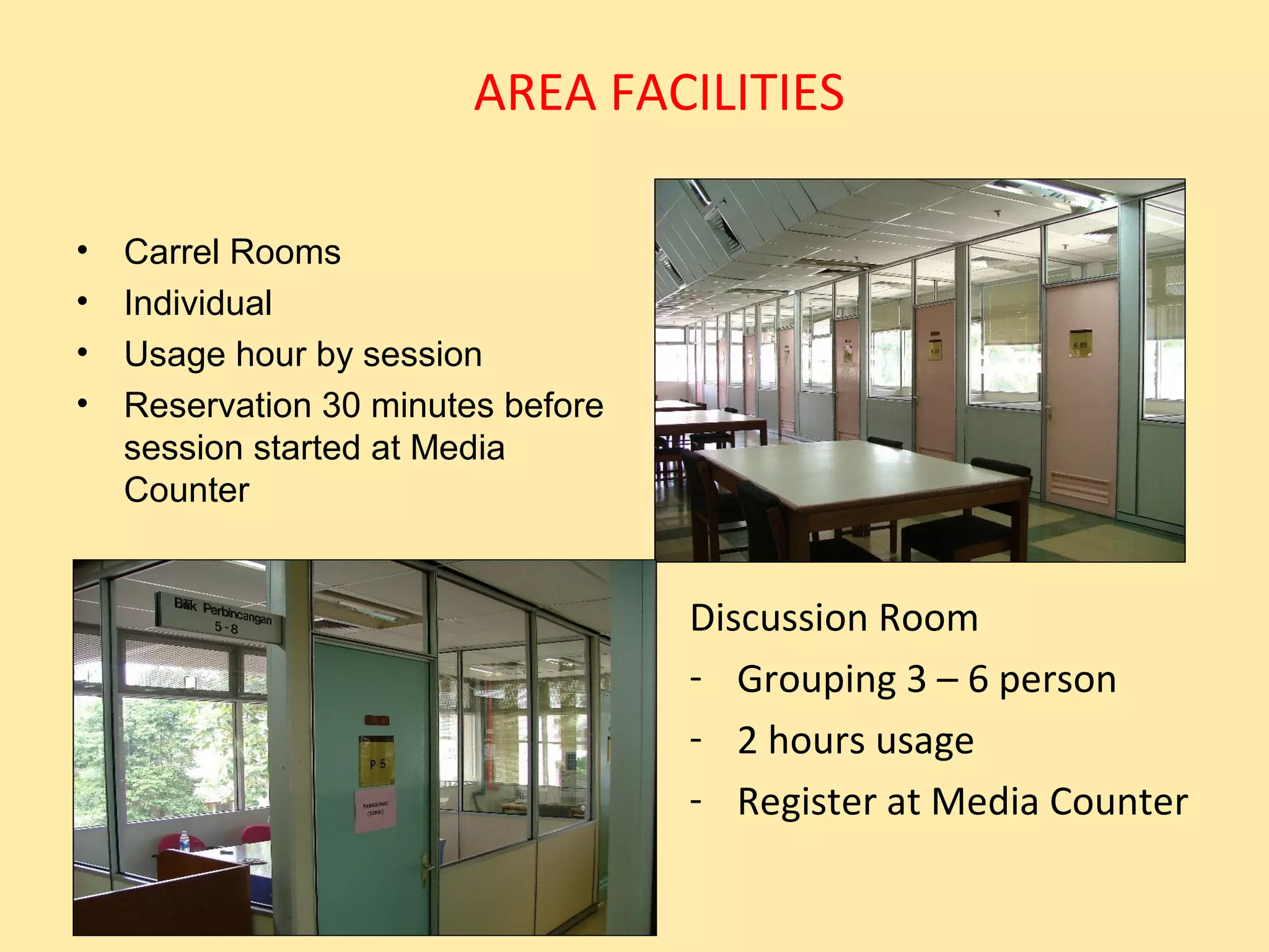 AREA FACILITIES

•   Carrel Rooms
•   Individual
•   Usage hour by session
•   Reservation 30 minutes before
    session started at Media
    Counter


                                    Discussion Room
                                    - Grouping 3 – 6 person
                                    - 2 hours usage
                                    - Register at Media Counter
 