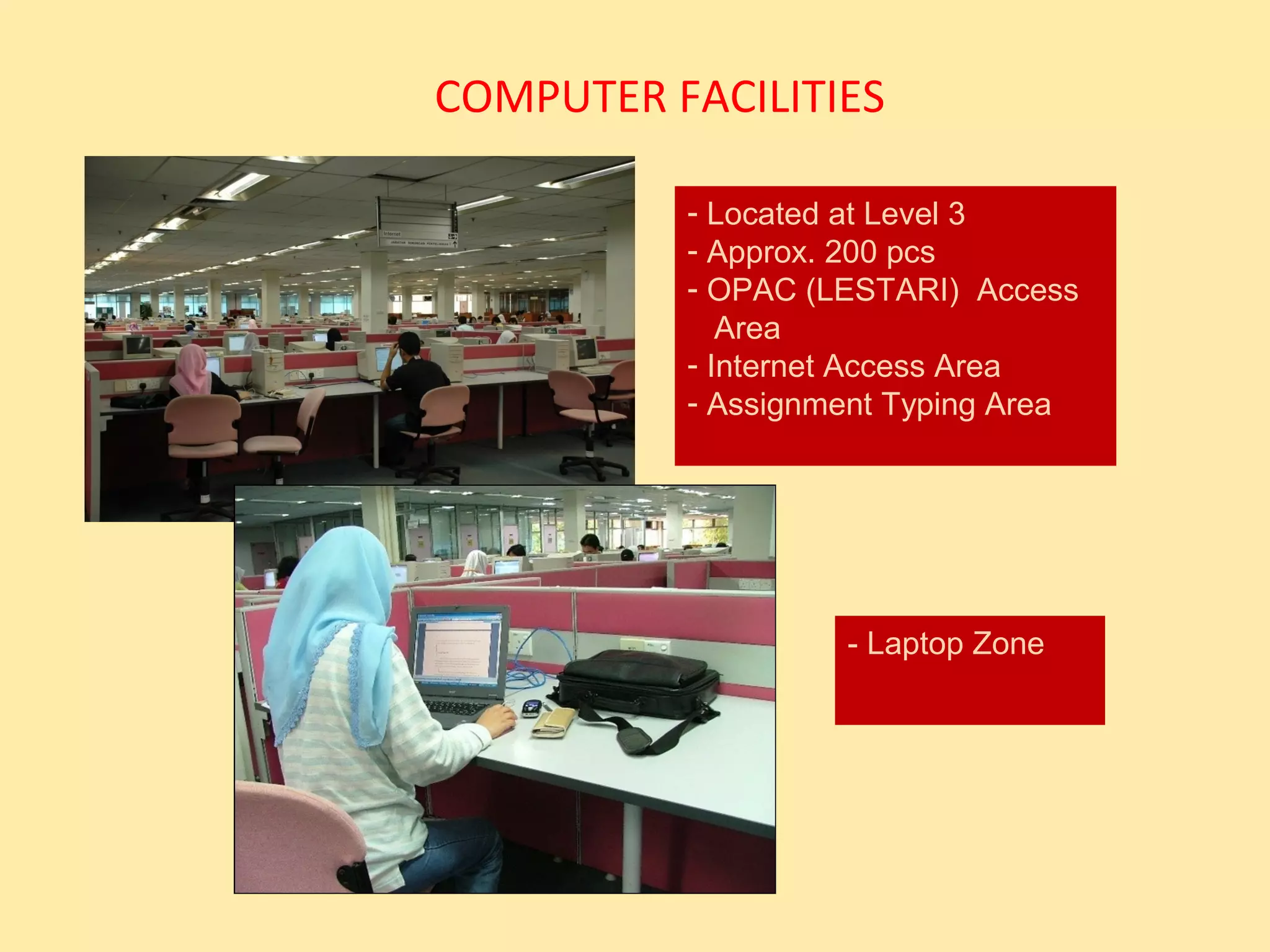 COMPUTER FACILITIES

          - Located at Level 3
          - Approx. 200 pcs
          - OPAC (LESTARI) Access
             Area
          - Internet Access Area
          - Assignment Typing Area




                   - Laptop Zone
 