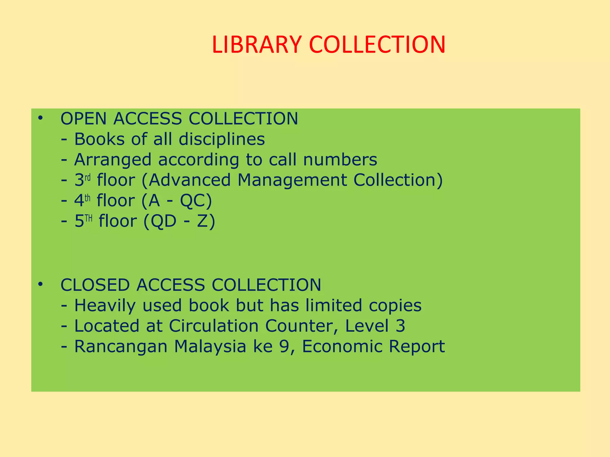 LIBRARY COLLECTION

• OPEN ACCESS COLLECTION
  - Books of all disciplines
  - Arranged according to call numbers
  - 3rd floor (Advanced Management Collection)
  - 4th floor (A - QC)
  - 5TH floor (QD - Z)


• CLOSED ACCESS COLLECTION
  - Heavily used book but has limited copies
  - Located at Circulation Counter, Level 3
  - Rancangan Malaysia ke 9, Economic Report
 