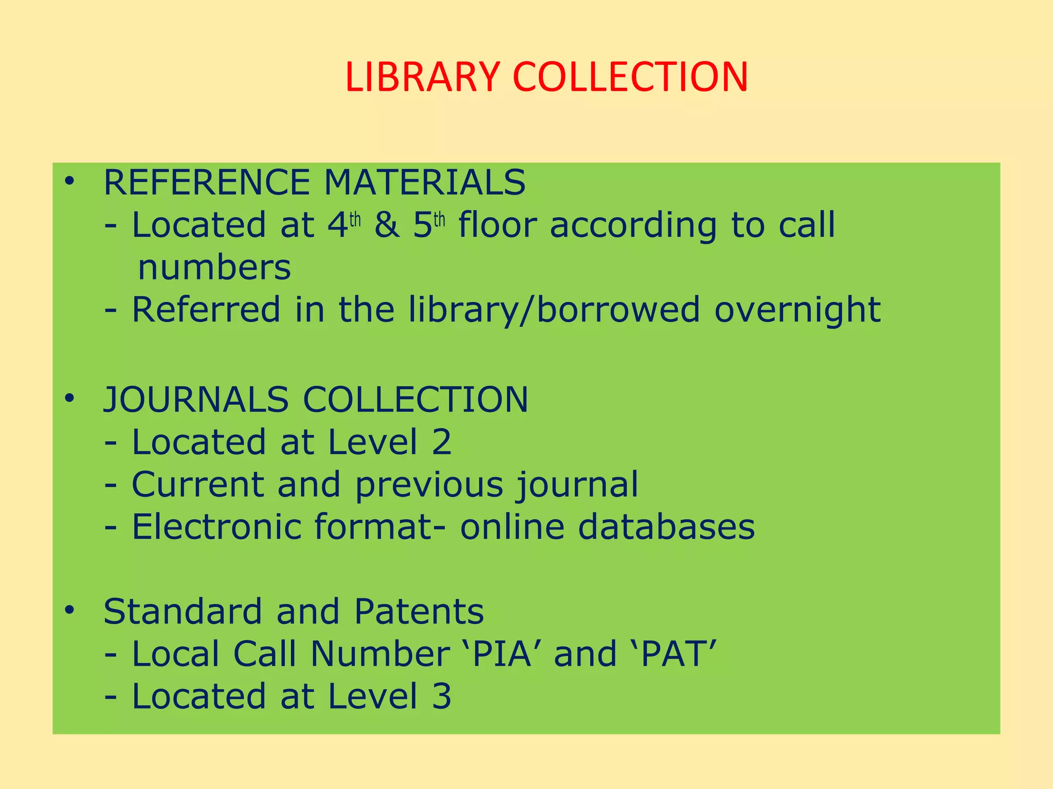 LIBRARY COLLECTION

• REFERENCE MATERIALS
  - Located at 4th & 5th floor according to call
    numbers
  - Referred in the library/borrowed overnight

• JOURNALS COLLECTION
  - Located at Level 2
  - Current and previous journal
  - Electronic format- online databases

• Standard and Patents
  - Local Call Number ‘PIA’ and ‘PAT’
  - Located at Level 3
 