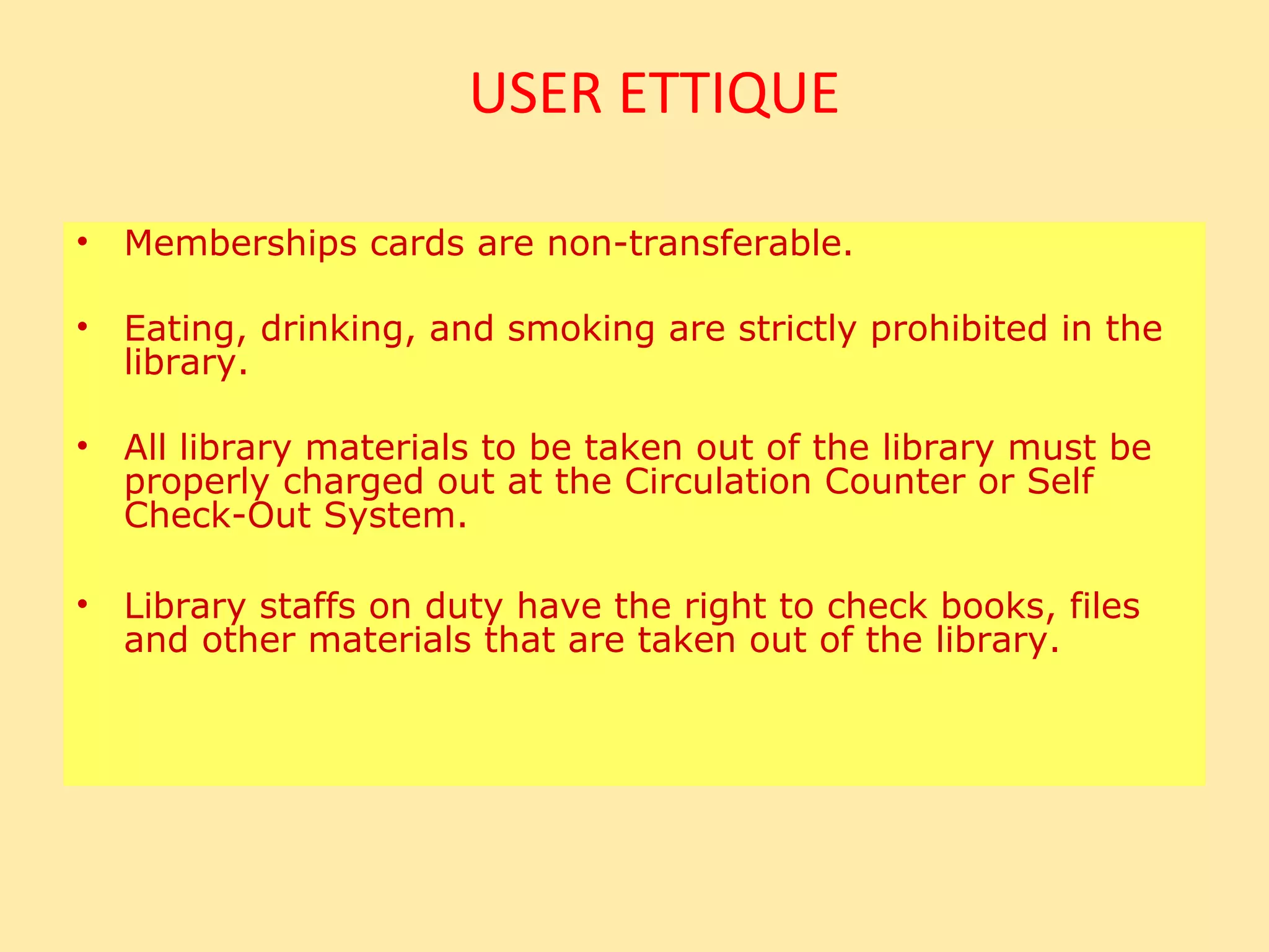 USER ETTIQUE

•   Memberships cards are non-transferable.

•   Eating, drinking, and smoking are strictly prohibited in the
    library.

•   All library materials to be taken out of the library must be
    properly charged out at the Circulation Counter or Self
    Check-Out System.

•   Library staffs on duty have the right to check books, files
    and other materials that are taken out of the library.
 