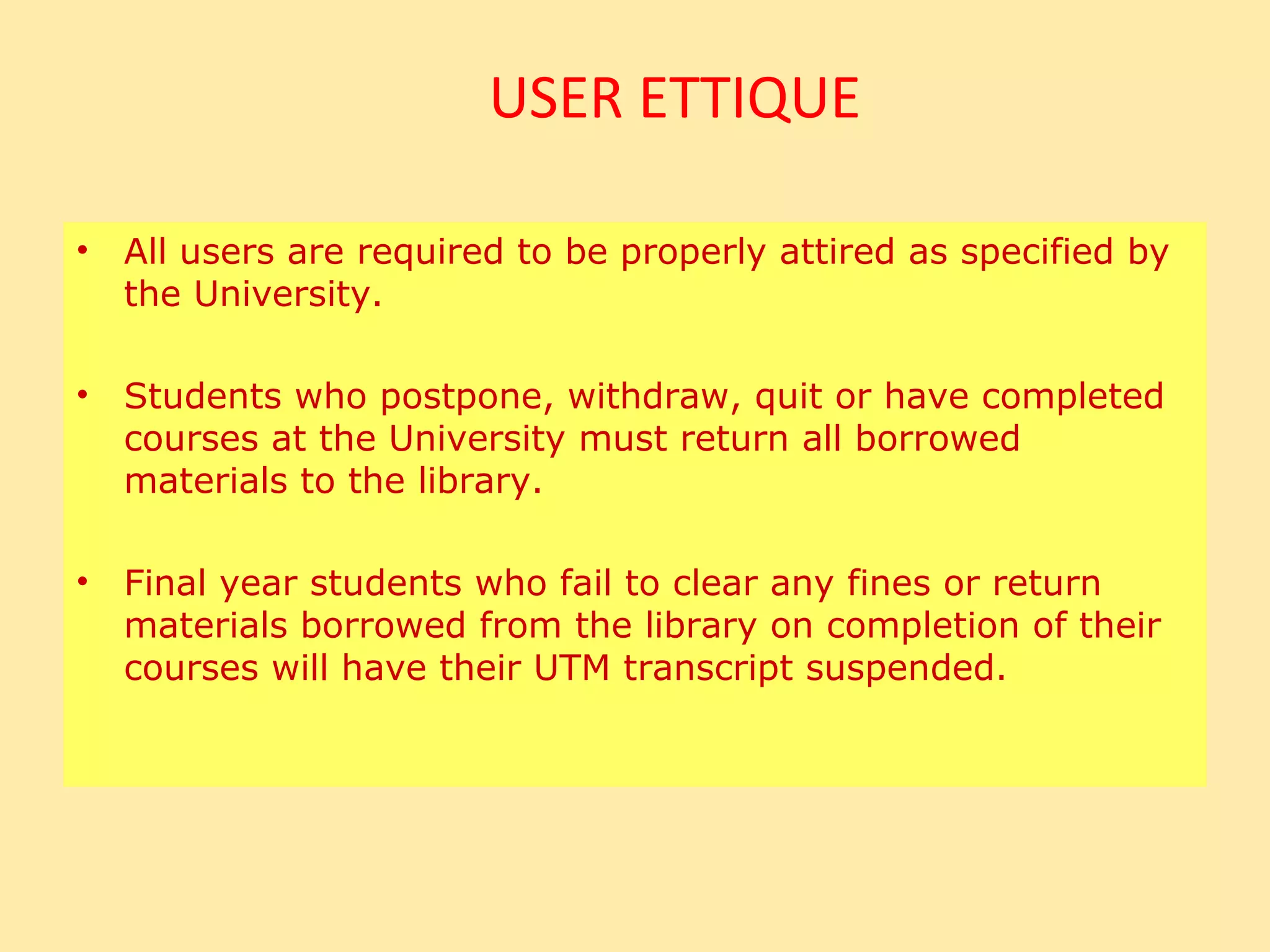 USER ETTIQUE

•   All users are required to be properly attired as specified by
    the University.

•   Students who postpone, withdraw, quit or have completed
    courses at the University must return all borrowed
    materials to the library.

•   Final year students who fail to clear any fines or return
    materials borrowed from the library on completion of their
    courses will have their UTM transcript suspended.
 