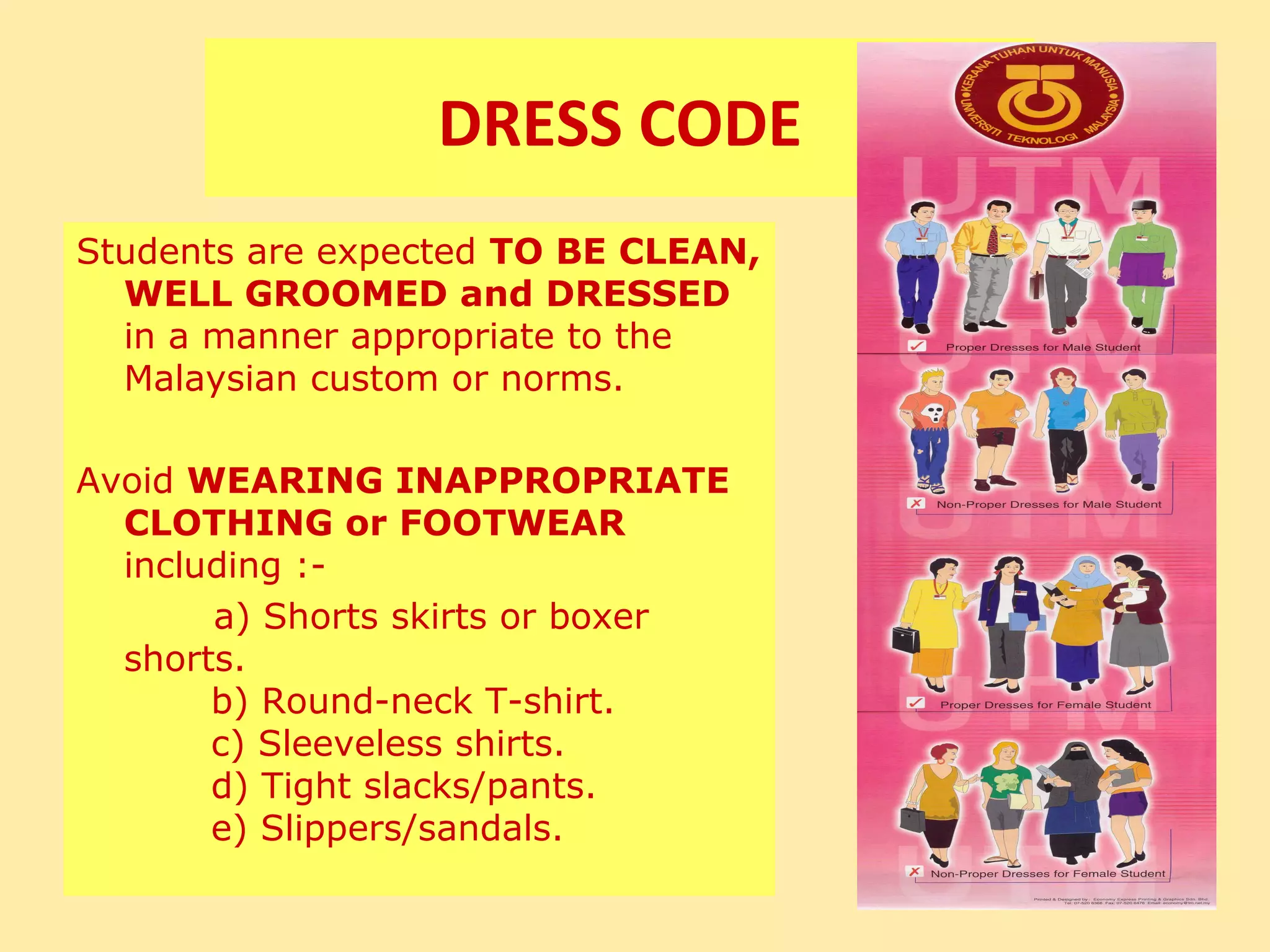 DRESS CODE
Students are expected TO BE CLEAN,
  WELL GROOMED and DRESSED
  in a manner appropriate to the
  Malaysian custom or norms.

Avoid WEARING INAPPROPRIATE
  CLOTHING or FOOTWEAR
  including :-
       a) Shorts skirts or boxer
  shorts.
       b) Round-neck T-shirt.
       c) Sleeveless shirts.
       d) Tight slacks/pants.
       e) Slippers/sandals.
 