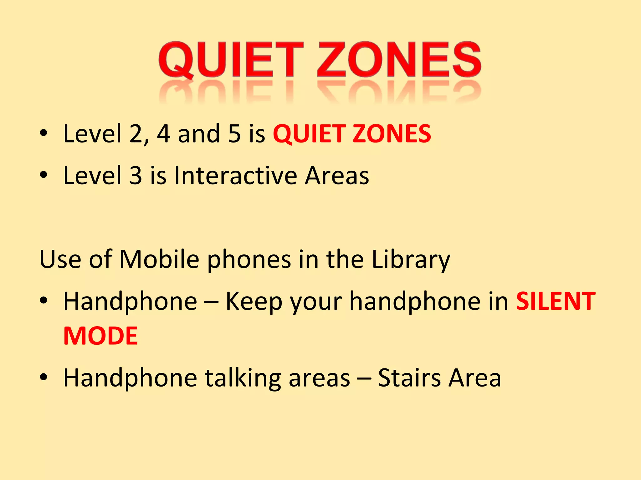 • Level 2, 4 and 5 is QUIET ZONES
• Level 3 is Interactive Areas

Use of Mobile phones in the Library
• Handphone – Keep your handphone in SILENT
  MODE
• Handphone talking areas – Stairs Area
 