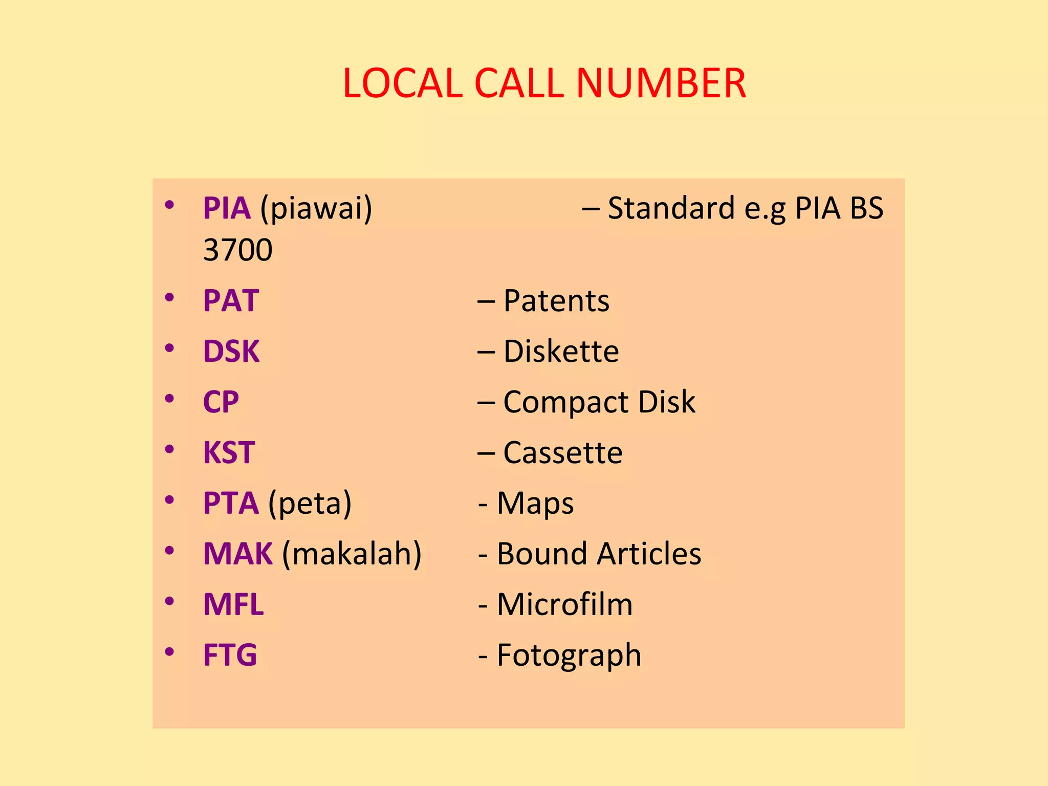 LOCAL CALL NUMBER

• PIA (piawai)           – Standard e.g PIA BS
  3700
• PAT             – Patents
• DSK             – Diskette
• CP              – Compact Disk
• KST             – Cassette
• PTA (peta)      - Maps
• MAK (makalah)   - Bound Articles
• MFL             - Microfilm
• FTG             - Fotograph
 