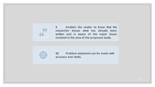 § Enables the reader to know that the
researcher knows what has already been
written and is aware of the major issues
involved in the area of the proposed study.
§§ Problem statement can be made with
accuracy and clarity.
10
 