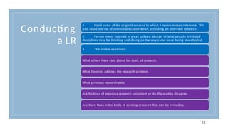 Conducting
a LR
§ Read some of the original sources to which a review makes reference. This
is to avoid the risk of oversimplification when providing an overview research.
§ Peruse major journals in areas to keep abreast of what people in related
disciplines may be thinking and doing on the very same issue being investigated.
§ The review examines:
What others have said about the topic of research.
What theories address the research problem.
What previous research exist.
Are findings of previous research consistent or do the studies disagree.
Are there flaws in the body of existing research that can be remedies.
11
 