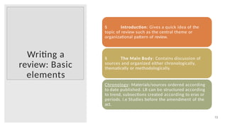 Writing a
review: Basic
elements
13
§ Introduction: Gives a quick idea of the
topic of review such as the central theme or
organizational pattern of review.
§ The Main Body: Contains discussion of
sources and organized either chronologically,
thematically or methodologically.
Chronology: Materials/sources ordered according
to date published. LR can be structured according
to trend, subsections created according to eras or
periods. i.e Studies before the amendment of the
act.
 