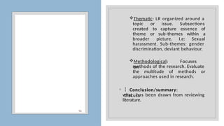 14
Thematic: LR organized around a
topic or issue. Subsections
created to capture essence of
theme or sub-themes within a
broader picture. I.e: Sexual
harassment. Sub-themes: gender
discrimination, deviant behaviour.
Methodological: Focuses
on
methods of the research. Evaluate
the multitude of methods or
approaches used in research.
◦  Conclusion/summary:
Discuss
what has been drawn from reviewing
literature.
 