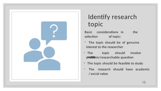 Identify research
topic
Basic considerations in the
selection of topic:
◦ The topic should be of genuine
interest to the researcher
◦ The topic should involve
some
problem/researchable question
◦ The topic should be feasible to study
◦ The research should have academic
/ social value
15
 