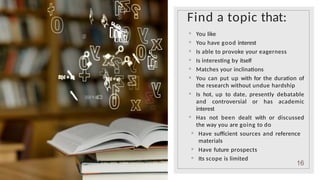 Find a topic that:
◦ You like
◦ You have good interest
◦ Is able to provoke your eagerness
◦ Is interesting by itself
◦ Matches your inclinations
◦ You can put up with for the duration of
the research without undue hardship
◦ Is hot, up to date, presently debatable
and controversial or has academic
interest
◦ Has not been dealt with or discussed
the way you are going to do
◦ Have sufficient sources and reference
materials
◦ Have future prospects
◦ Its scope is limited
16
 