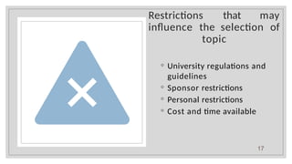 Restrictions that may
influence the selection of
topic
◦ University regulations and
guidelines
◦ Sponsor restrictions
◦ Personal restrictions
◦ Cost and time available
17
 