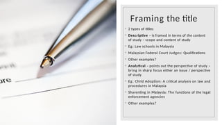 Framing the title
◦ 2 types of titles:
◦ Descriptive – is framed in terms of the content
of study – scope and content of study
◦ Eg: Law schools in Malaysia
◦ Malaysian Federal Court Judges: Qualifications
◦ Other examples?
◦ Analytical – points out the perspective of study –
bring in sharp focus either an issue / perspective
of study
◦ Eg: Child Adoption: A critical analysis on law and
procedures in Malaysia
◦ Sharenting in Malaysia: The functions of the legal
enforcement agencies
◦ Other examples?
 