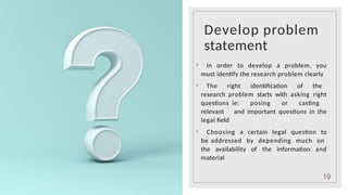 Develop problem
statement
◦ In order to develop a problem, you
must identify the research problem clearly
◦ The right identification of the
research problem starts with asking right
questions ie: posing or casting
relevant and important questions in the
legal field
◦ Choosing a certain legal question to
be addressed by depending much on
the availability of the information and
material
19
 