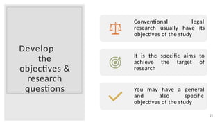 Develop
the
objectives &
research
questions
21
Conventional legal
research usually have its
objectives of the study
It is the specific aims to
achieve the target of
research
You may have a general
and also specific
objectives of the study
 