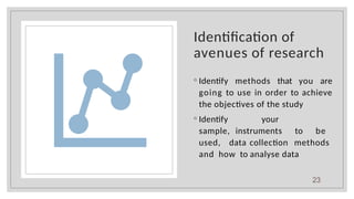 Identification of
avenues of research
◦ Identify methods that you are
going to use in order to achieve
the objectives of the study
◦ Identify your
sample, instruments to be
used, data collection methods
and how to analyse data
23
 