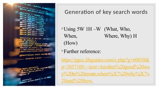 Generation of key search words
◦Using 5W 1H –W (What, Who,
When, Where, Why) H
(How)
◦Further reference:
https://pgcc.libguides.com/c.php?g=60038&
p=385710#:~:text=Another%20good%20wa
y%20to%20create,where%2C%20why%2C%
20and%20how.
 