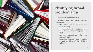 Identifying broad
problem area
◦ The biggest step in research
◦ Students can get ideas for the
topic from:
◦ Materials which the students have
been reading
◦ Conversations the students have
been having with colleagues or in
class
◦ Current periodicals for hot
research topic
◦ Browsing through library shelves
to get an idea of the kinds of
subject
4
 
