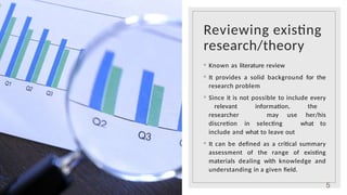 Reviewing existing
research/theory
◦ Known as literature review
◦ It provides a solid background for the
research problem
◦ Since it is not possible to include every
relevant information, the
researcher may use her/his
discretion in selecting what to
include and what to leave out
◦ It can be defined as a critical summary
assessment of the range of existing
materials dealing with knowledge and
understanding in a given field.
5
 