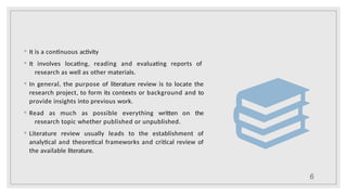 ◦ It is a continuous activity
◦ It involves locating, reading and evaluating reports of
research as well as other materials.
◦ In general, the purpose of literature review is to locate the
research project, to form its contexts or background and to
provide insights into previous work.
◦ Read as much as possible everything written on the
research topic whether published or unpublished.
◦ Literature review usually leads to the establishment of
analytical and theoretical frameworks and critical review of
the available literature.
6
 