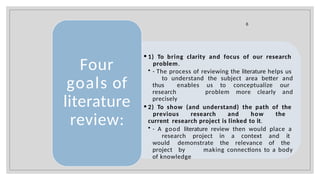 • 1) To bring clarity and focus of our research
problem.
• - The process of reviewing the literature helps us
to understand the subject area better and
thus enables us to conceptualize our
research problem more clearly and
precisely
• 2) To show (and understand) the path of the
previous research and how the
current research project is linked to it.
• - A good literature review then would place a
research project in a context and it
would demonstrate the relevance of the
project by making connections to a body
of knowledge
Four
goals of
literature
review:
6
 