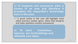 3) To integrate and summarize what is
known in an area and therefore it
broadens the researcher’s knowledge
base in the area.
• - A good review in this case will highlight areas
where previous studies agree, where they disagree
and major questions remains unanswered.
4) To learn fromothers,
improve our methodology and
stimulate new ideas.
8
 