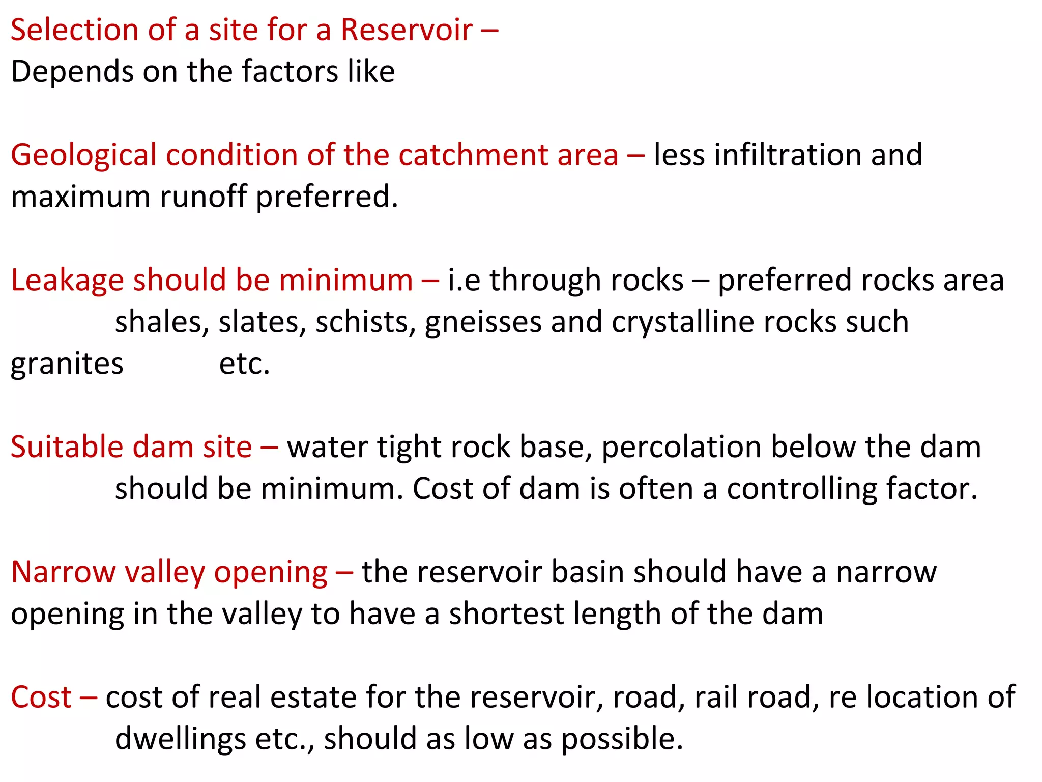 Selection of a site for a Reservoir –
Depends on the factors like

Geological condition of the catchment area – less infiltration and
maximum runoff preferred.

Leakage should be minimum – i.e through rocks – preferred rocks area
       shales, slates, schists, gneisses and crystalline rocks such
granites       etc.

Suitable dam site – water tight rock base, percolation below the dam
       should be minimum. Cost of dam is often a controlling factor.

Narrow valley opening – the reservoir basin should have a narrow
opening in the valley to have a shortest length of the dam

Cost – cost of real estate for the reservoir, road, rail road, re location of
        dwellings etc., should as low as possible.
 