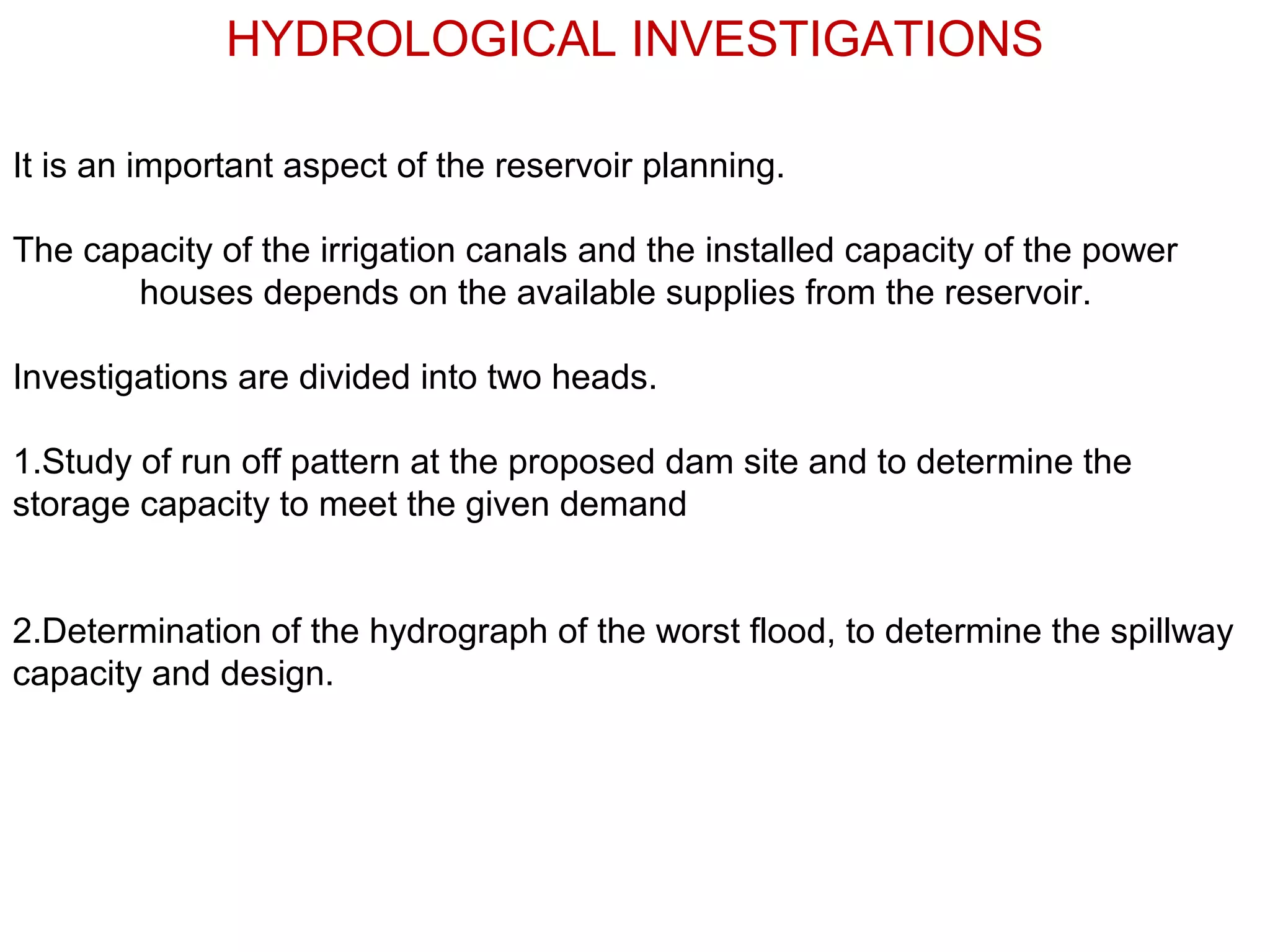 HYDROLOGICAL INVESTIGATIONS

It is an important aspect of the reservoir planning.

The capacity of the irrigation canals and the installed capacity of the power
       houses depends on the available supplies from the reservoir.

Investigations are divided into two heads.

1.Study of run off pattern at the proposed dam site and to determine the
storage capacity to meet the given demand


2.Determination of the hydrograph of the worst flood, to determine the spillway
capacity and design.
 