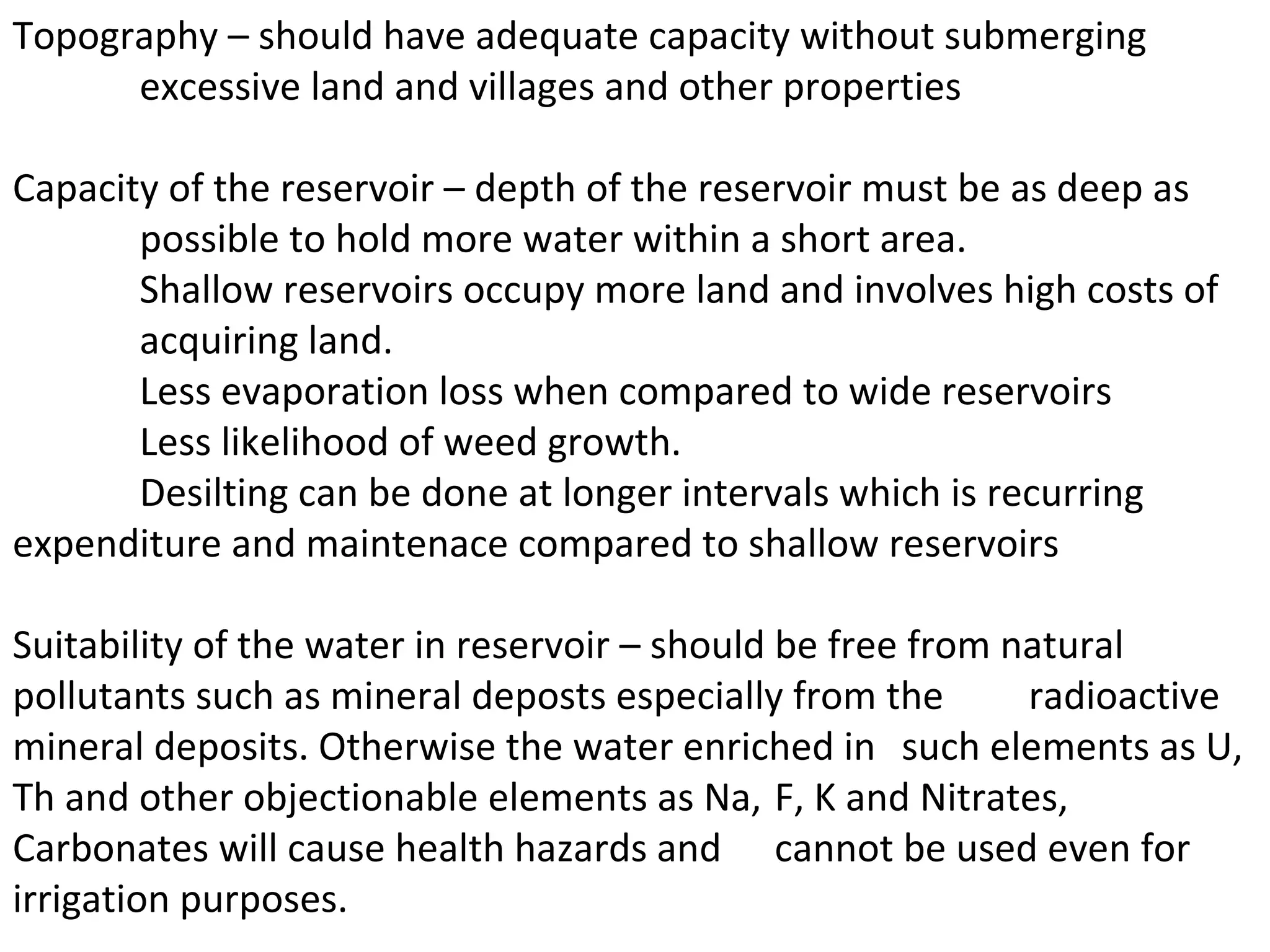 Topography – should have adequate capacity without submerging
      excessive land and villages and other properties

Capacity of the reservoir – depth of the reservoir must be as deep as
       possible to hold more water within a short area.
       Shallow reservoirs occupy more land and involves high costs of
       acquiring land.
       Less evaporation loss when compared to wide reservoirs
       Less likelihood of weed growth.
       Desilting can be done at longer intervals which is recurring
expenditure and maintenace compared to shallow reservoirs

Suitability of the water in reservoir – should be free from natural
pollutants such as mineral deposts especially from the       radioactive
mineral deposits. Otherwise the water enriched in such elements as U,
Th and other objectionable elements as Na, F, K and Nitrates,
Carbonates will cause health hazards and cannot be used even for
irrigation purposes.
 