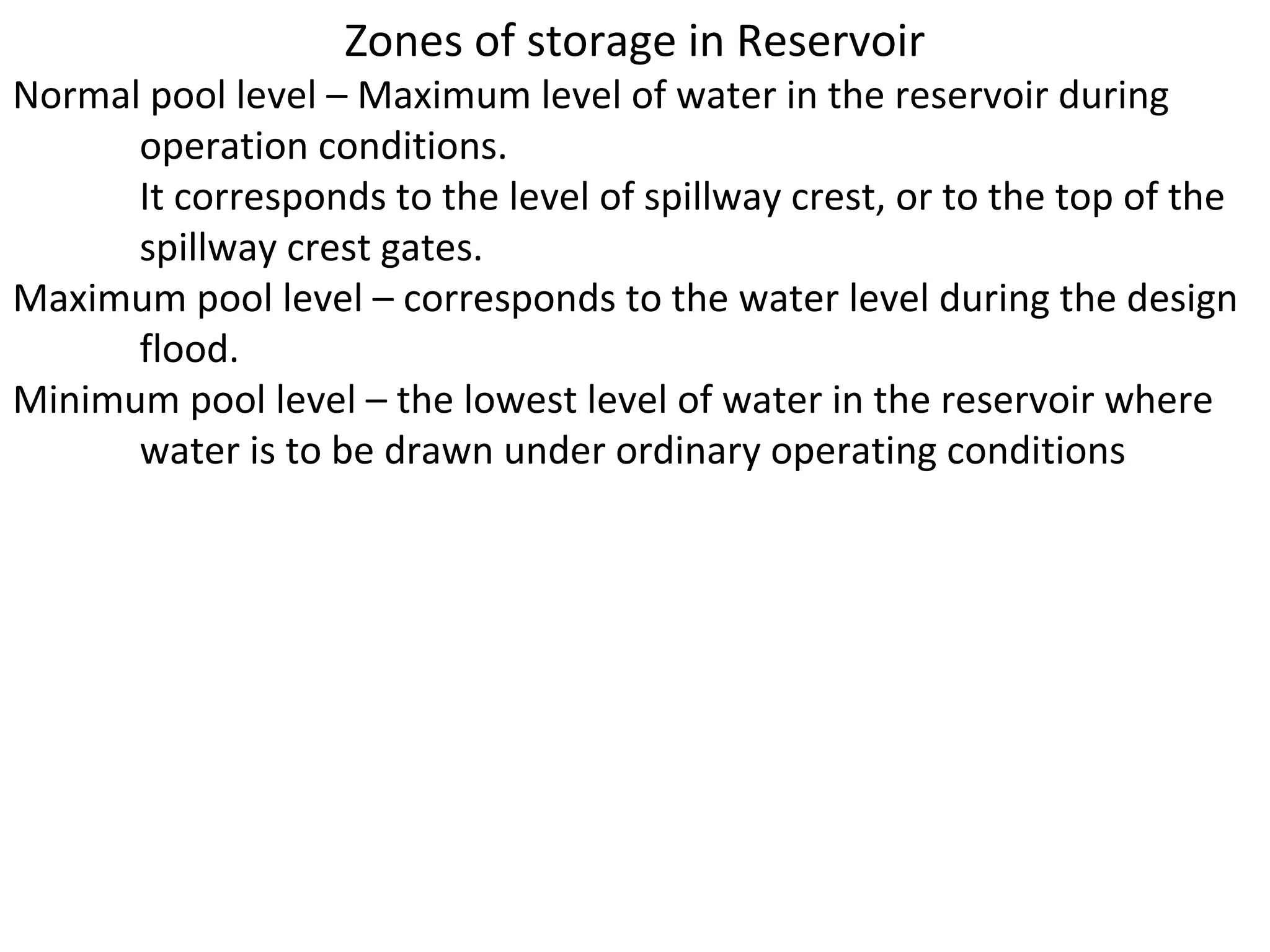 Zones of storage in Reservoir
Normal pool level – Maximum level of water in the reservoir during
      operation conditions.
      It corresponds to the level of spillway crest, or to the top of the
      spillway crest gates.
Maximum pool level – corresponds to the water level during the design
      flood.
Minimum pool level – the lowest level of water in the reservoir where
      water is to be drawn under ordinary operating conditions
 